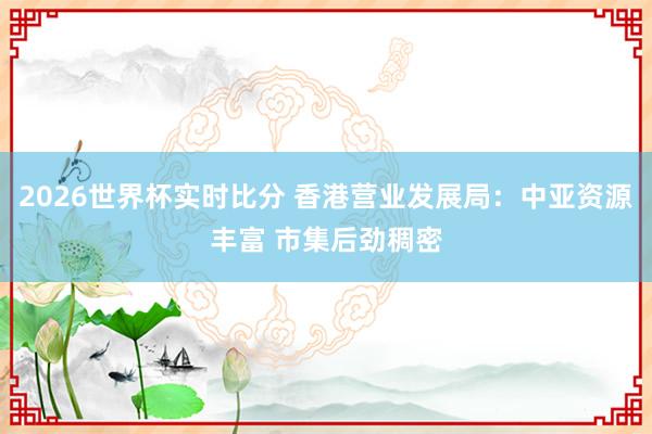 2026世界杯实时比分 香港营业发展局：中亚资源丰富 市集后劲稠密