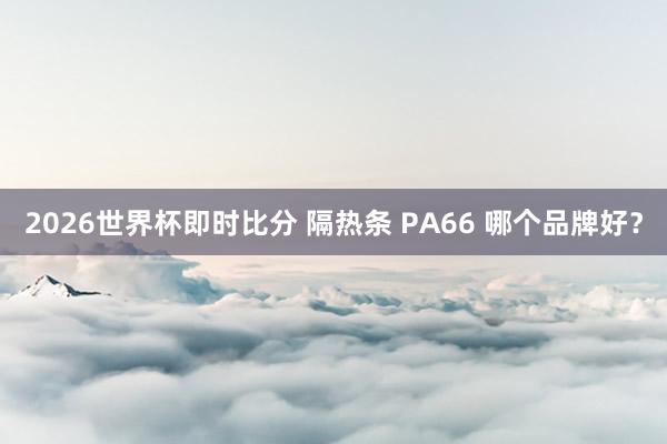 2026世界杯即时比分 隔热条 PA66 哪个品牌好?