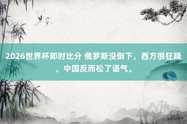2026世界杯即时比分 俄罗斯没倒下,西方很狂躁,中国反而松了语气。