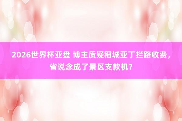 2026世界杯亚盘 博主质疑稻城亚丁拦路收费，省说念成了景区支款机？