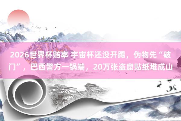 2026世界杯赔率 宇宙杯还没开踢，伪物先“破门”，巴西警方一锅端，20万张盗窟贴纸堆成山