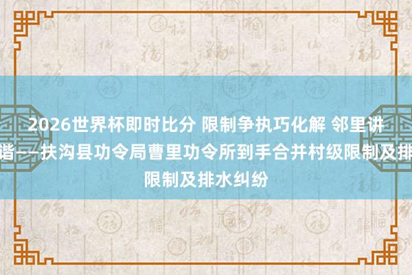 2026世界杯即时比分 限制争执巧化解 邻里讲理促和谐——扶沟县功令局曹里功令所到手合并村级限制及排水纠纷