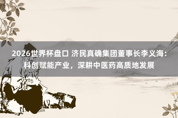 2026世界杯盘口 济民真确集团董事长李义海：科创赋能产业，深耕中医药高质地发展