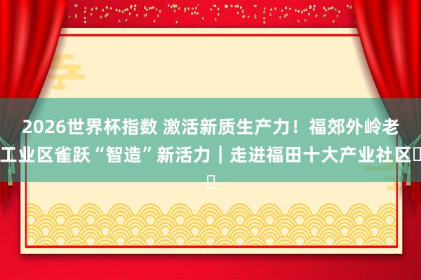 2026世界杯指数 激活新质生产力!福郊外岭老工业区雀跃“智造”新活力|走进福田十大产业社区⑫