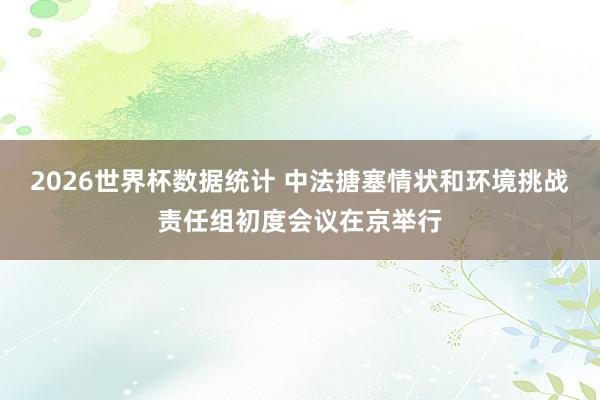 2026世界杯数据统计 中法搪塞情状和环境挑战责任组初度会议在京举行