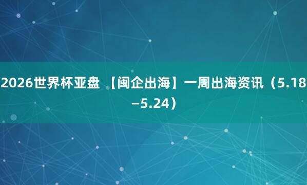 2026世界杯亚盘 【闽企出海】一周出海资讯（5.18—5.24）