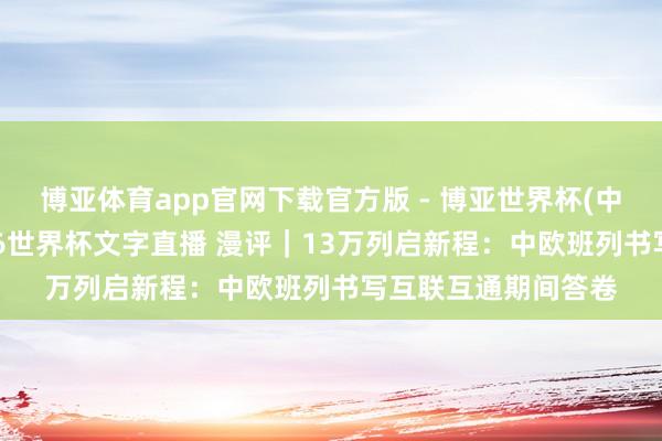 博亚体育app官网下载官方版 - 博亚世界杯(中国)官方入口,2026世界杯文字直播 漫评|13万列启新程:中欧班列书写互联互通期间答卷