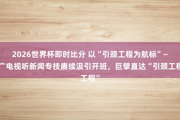 2026世界杯即时比分 以“引颈工程为航标”——广电视听新闻专技赓续汲引开班,巨擘直达“引颈工程”