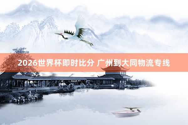 2026世界杯即时比分 广州到大同物流专线