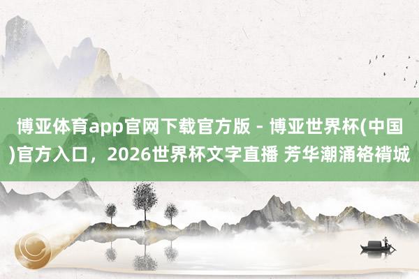 博亚体育app官网下载官方版 - 博亚世界杯(中国)官方入口，2026世界杯文字直播 芳华潮涌袼褙城