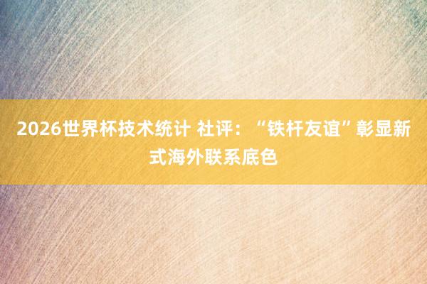 2026世界杯技术统计 社评:“铁杆友谊”彰显新式海外联系底色