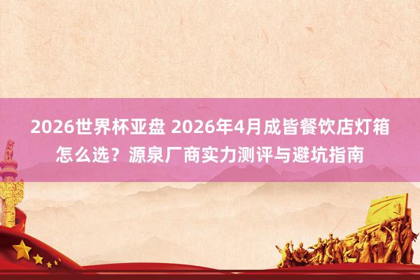 2026世界杯亚盘 2026年4月成皆餐饮店灯箱怎么选?源泉厂商实力测评与避坑指南