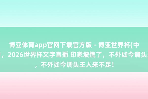 博亚体育app官网下载官方版 - 博亚世界杯(中国)官方入口，2026世界杯文字直播 印家坡慌了，不外如今调头王人来不足！