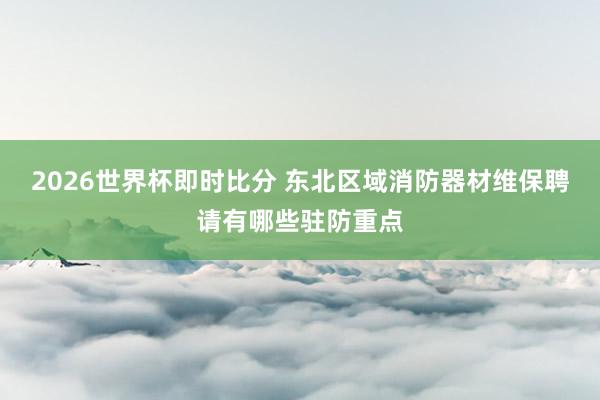 2026世界杯即时比分 东北区域消防器材维保聘请有哪些驻防重点