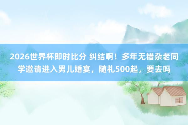 2026世界杯即时比分 纠结啊！多年无错杂老同学邀请进入男儿婚宴，随礼500起，要去吗