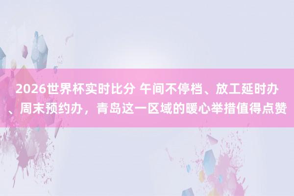 2026世界杯实时比分 午间不停档、放工延时办、周末预约办,青岛这一区域的暖心举措值得点赞