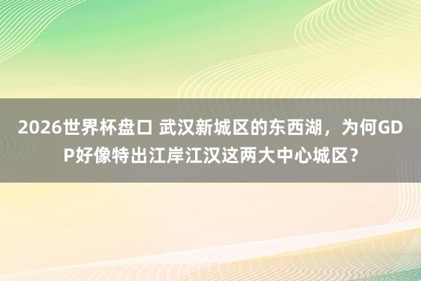 2026世界杯盘口 武汉新城区的东西湖,为何GDP好像特出江岸江汉这两大中心城区?