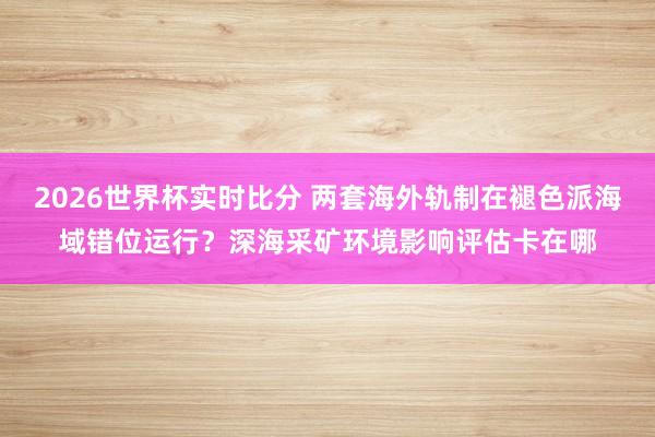 2026世界杯实时比分 两套海外轨制在褪色派海域错位运行?深海采矿环境影响评估卡在哪