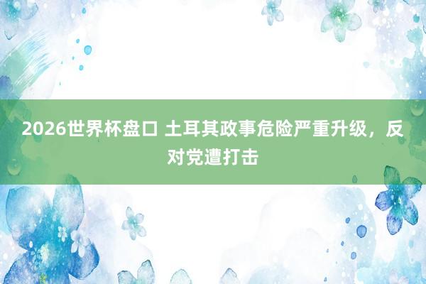 2026世界杯盘口 土耳其政事危险严重升级，反对党遭打击