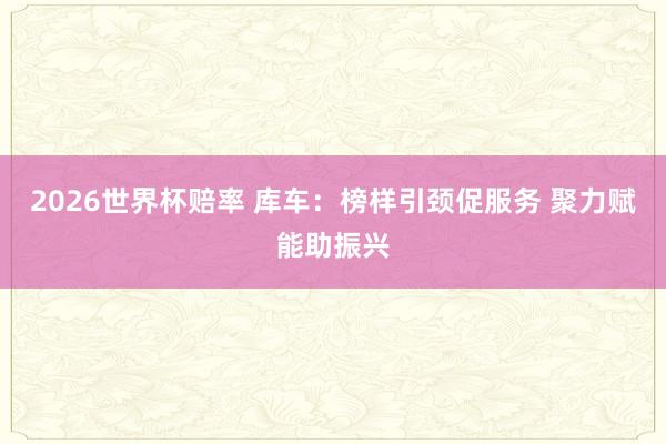 2026世界杯赔率 库车:榜样引颈促服务 聚力赋能助振兴