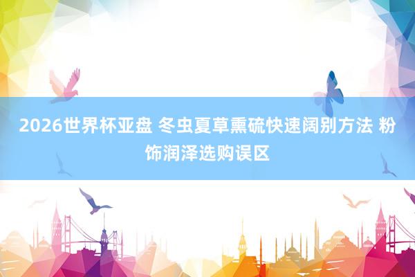 2026世界杯亚盘 冬虫夏草熏硫快速阔别方法 粉饰润泽选购误区
