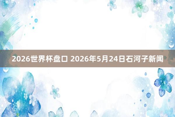 2026世界杯盘口 2026年5月24日石河子新闻