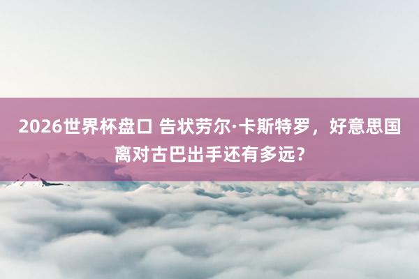 2026世界杯盘口 告状劳尔·卡斯特罗，好意思国离对古巴出手还有多远？