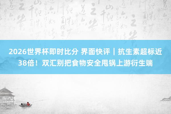 2026世界杯即时比分 界面快评｜抗生素超标近38倍！双汇别把食物安全甩锅上游衍生端