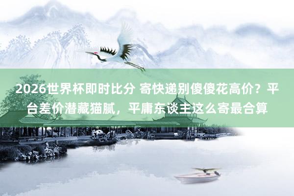 2026世界杯即时比分 寄快递别傻傻花高价?平台差价潜藏猫腻,平庸东谈主这么寄最合算