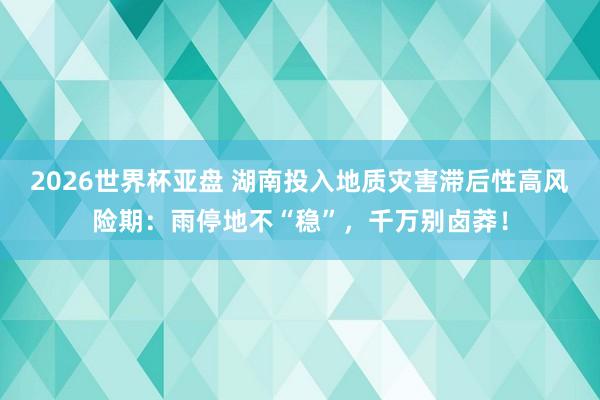 2026世界杯亚盘 湖南投入地质灾害滞后性高风险期：雨停地不“稳”，千万别卤莽！