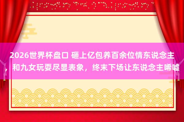 2026世界杯盘口 砸上亿包养百余位情东说念主,和九女玩耍尽显表象,终末下场让东说念主唏嘘
