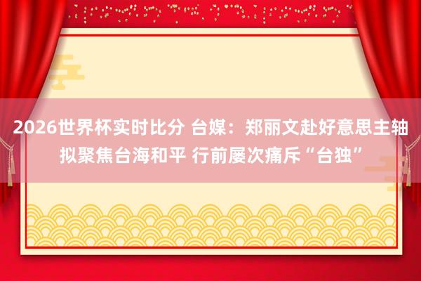 2026世界杯实时比分 台媒:郑丽文赴好意思主轴拟聚焦台海和平 行前屡次痛斥“台独”