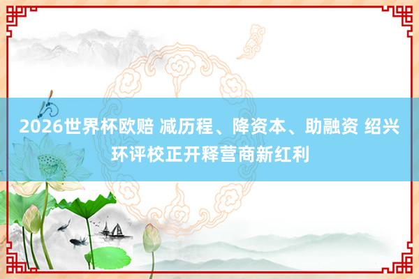 2026世界杯欧赔 减历程、降资本、助融资 绍兴环评校正开释营商新红利