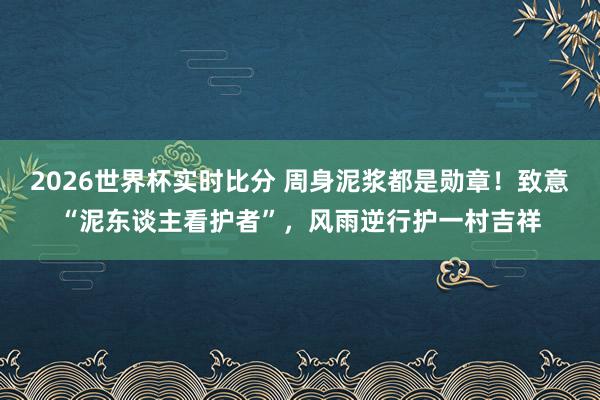 2026世界杯实时比分 周身泥浆都是勋章!致意“泥东谈主看护者”,风雨逆行护一村吉祥