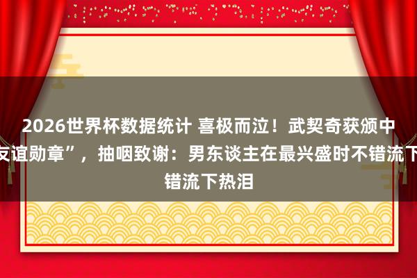 2026世界杯数据统计 喜极而泣！武契奇获颁中国“友谊勋章”，抽咽致谢：男东谈主在最兴盛时不错流下热泪