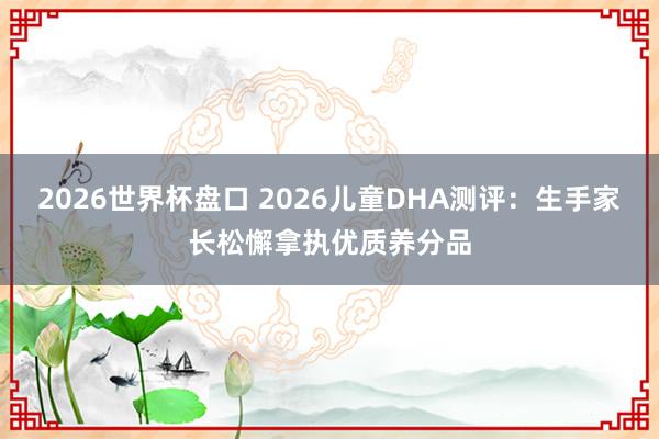2026世界杯盘口 2026儿童DHA测评:生手家长松懈拿执优质养分品