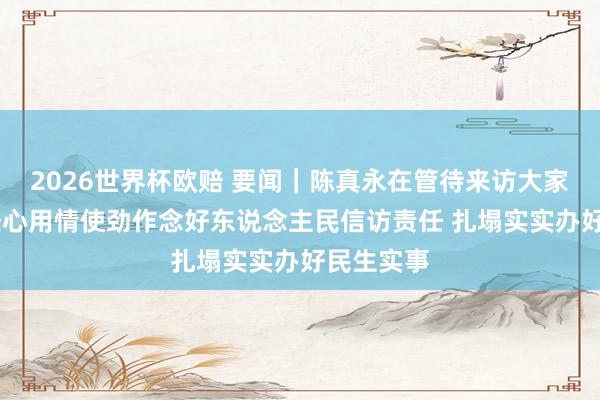 2026世界杯欧赔 要闻｜陈真永在管待来访大家时强调 经心用情使劲作念好东说念主民信访责任 扎塌实实办好民生实事