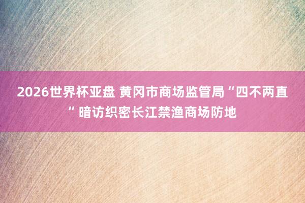 2026世界杯亚盘 黄冈市商场监管局“四不两直”暗访织密长江禁渔商场防地