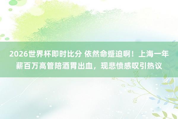 2026世界杯即时比分 依然命蹙迫啊!上海一年薪百万高管陪酒胃出血,现悲愤感叹引热议