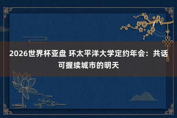 2026世界杯亚盘 环太平洋大学定约年会:共话可握续城市的明天