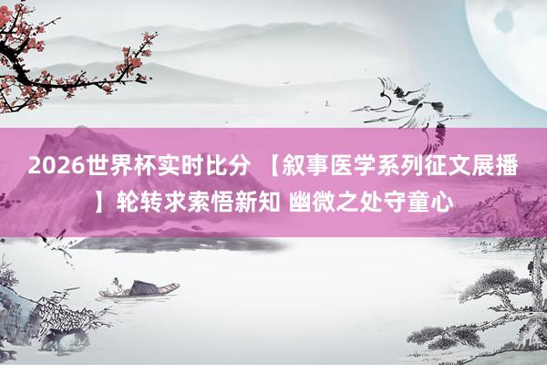 2026世界杯实时比分 【叙事医学系列征文展播】轮转求索悟新知 幽微之处守童心
