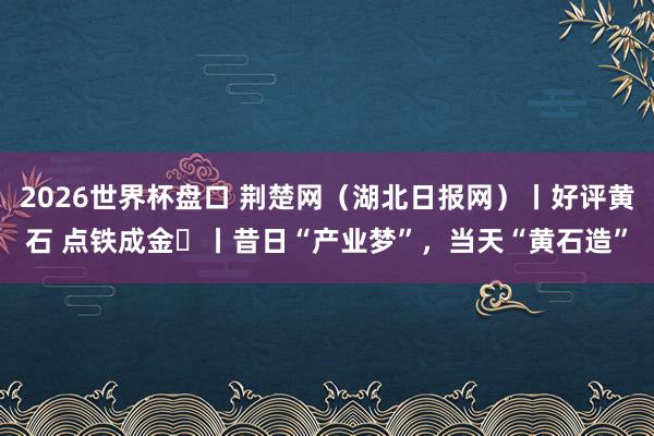 2026世界杯盘口 荆楚网(湖北日报网)丨好评黄石 点铁成金⑭丨昔日“产业梦”,当天“黄石造”
