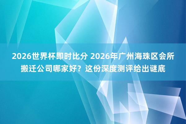 2026世界杯即时比分 2026年广州海珠区会所搬迁公司哪家好？这份深度测评给出谜底