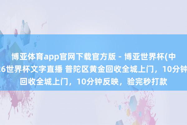 博亚体育app官网下载官方版 - 博亚世界杯(中国)官方入口,2026世界杯文字直播 普陀区黄金回收全城上门,10分钟反映,验完秒打款
