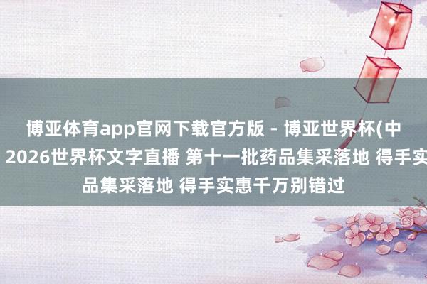 博亚体育app官网下载官方版 - 博亚世界杯(中国)官方入口，2026世界杯文字直播 第十一批药品集采落地 得手实惠千万别错过