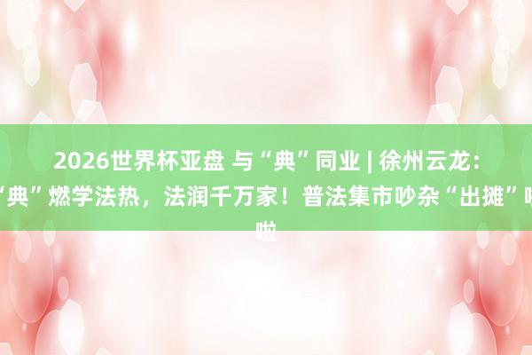2026世界杯亚盘 与“典”同业 | 徐州云龙:“典”燃学法热,法润千万家!普法集市吵杂“出摊”啦