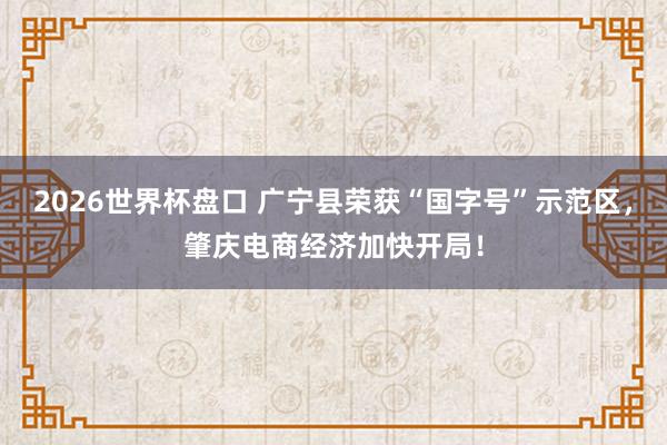 2026世界杯盘口 广宁县荣获“国字号”示范区，肇庆电商经济加快开局！