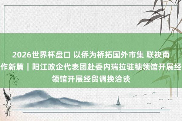 2026世界杯盘口 以侨为桥拓国外市集 联袂南好意思谋合作新篇｜阳江政企代表团赴委内瑞拉驻穗领馆开展经贸调换洽谈