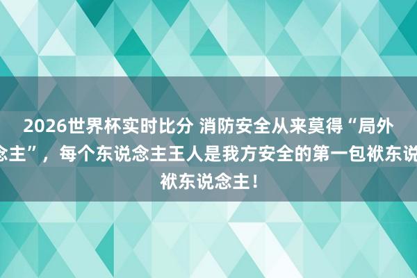 2026世界杯实时比分 消防安全从来莫得“局外东说念主”,每个东说念主王人是我方安全的第一包袱东说念主!