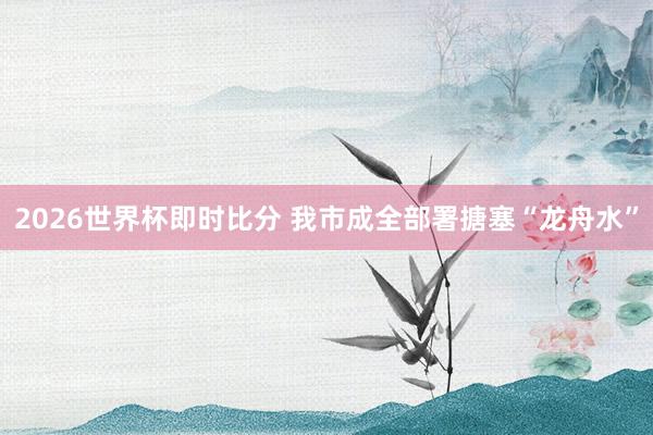 2026世界杯即时比分 我市成全部署搪塞“龙舟水”